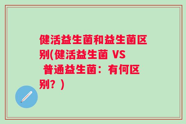 健活益生菌和益生菌区别(健活益生菌 VS 普通益生菌:有何区别?) 健活益生菌和益生菌区别(健活益生菌 VS 普通益生菌:有何区别?)