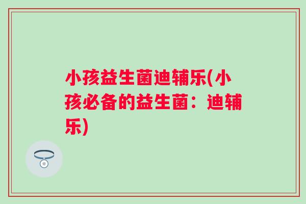 小孩益生菌迪辅乐(小孩必备的益生菌:迪辅乐) 小孩益生菌迪辅乐(小孩必备的益生菌:迪辅乐)