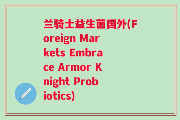 兰骑士益生菌国外(Foreign Markets Embrace Armor Knight Probiotics) 兰骑士益生菌国外(Foreign Markets Embrace Armor Knight Probiotics)