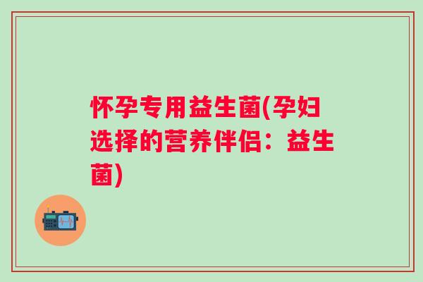 怀孕专用益生菌(孕妇选择的营养伴侣:益生菌) 怀孕专用益生菌(孕妇选择的营养伴侣:益生菌)