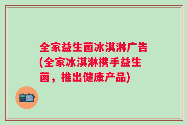 全家益生菌冰淇淋广告(全家冰淇淋携手益生菌，推出健康产品)