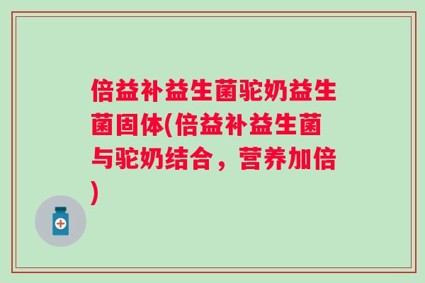 倍益补益生菌驼奶益生菌固体(倍益补益生菌与驼奶结合,营养加倍) 倍益补益生菌驼奶益生菌固体(倍益补益生菌与驼奶结合,营养加倍)