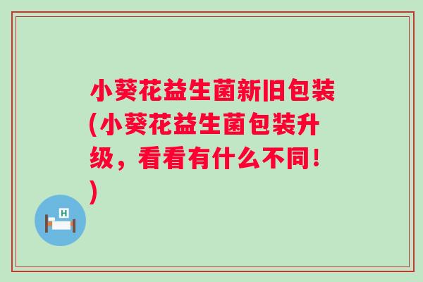 小葵花益生菌新旧包装(小葵花益生菌包装升级,看看有什么不同!) 小葵花益生菌新旧包装(小葵花益生菌包装升级,看看有什么不同!)