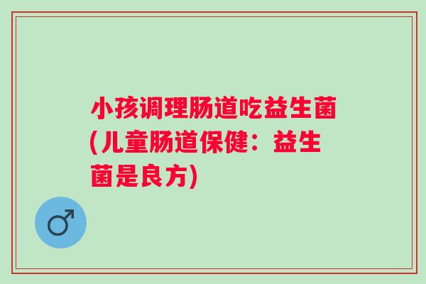 小孩调理肠道吃益生菌(儿童肠道保健:益生菌是良方) 小孩调理肠道吃益生菌(儿童肠道保健:益生菌是良方)