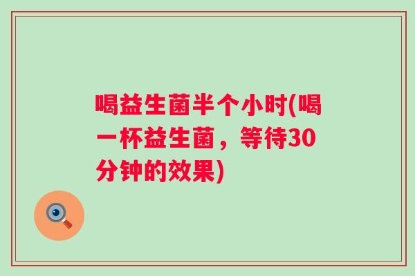 喝益生菌半个小时(喝一杯益生菌,等待30分钟的效果) 喝益生菌半个小时(喝一杯益生菌,等待30分钟的效果)