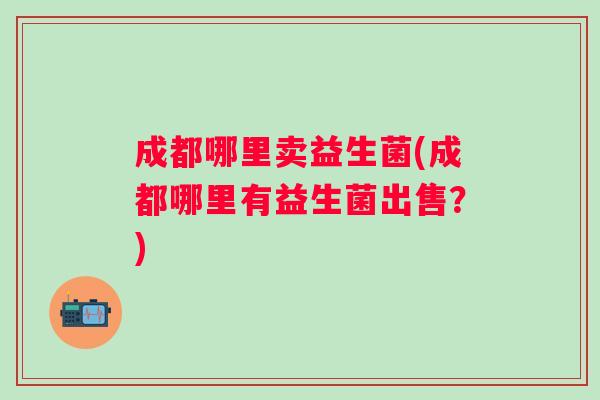 成都哪里卖益生菌(成都哪里有益生菌出售？)
