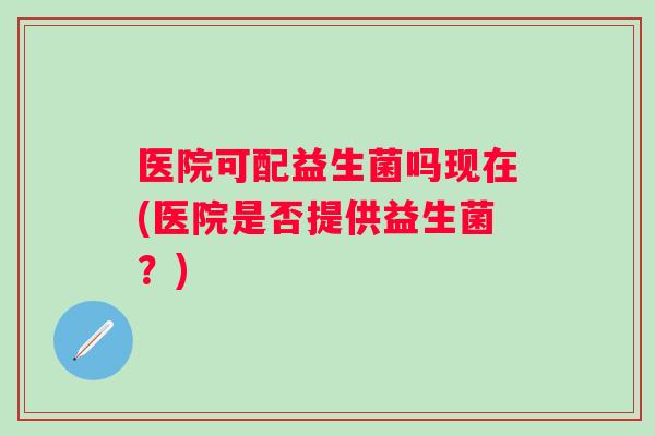 医院可配益生菌吗现在(医院是否提供益生菌?) 医院可配益生菌吗现在(医院是否提供益生菌?)