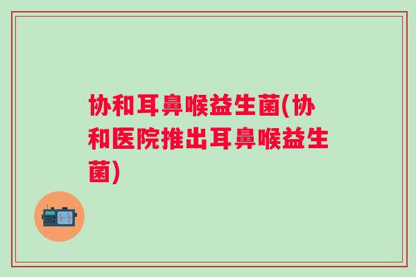 协和耳鼻喉益生菌(协和医院推出耳鼻喉益生菌) 协和耳鼻喉益生菌(协和医院推出耳鼻喉益生菌)