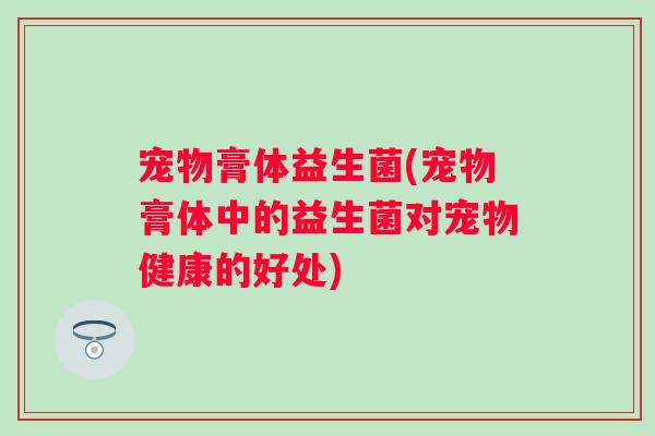 宠物膏体益生菌(宠物膏体中的益生菌对宠物健康的好处)