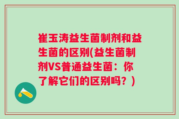 崔玉涛益生菌制剂和益生菌的区别(益生菌制剂VS普通益生菌:你了解它们的区别吗?) 崔玉涛益生菌制剂和益生菌的区别(益生菌制剂VS普通益生菌:你了解它们的区别吗?)