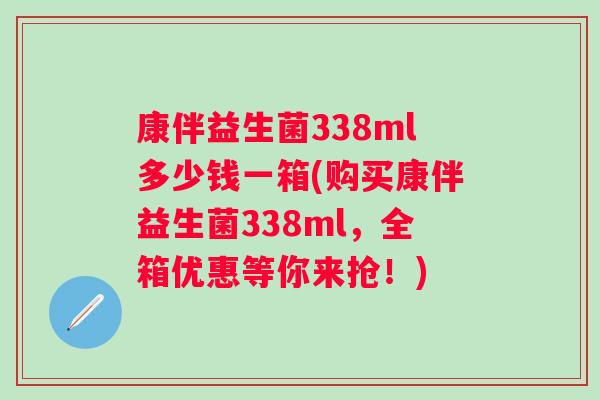 康伴益生菌338ml多少钱一箱(购买康伴益生菌338ml,全箱优惠等你来抢!) 康伴益生菌338ml多少钱一箱(购买康伴益生菌338ml,全箱优惠等你来抢!)