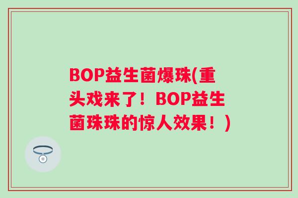 BOP益生菌爆珠(重头戏来了!BOP益生菌珠珠的惊人效果!) BOP益生菌爆珠(重头戏来了!BOP益生菌珠珠的惊人效果!)