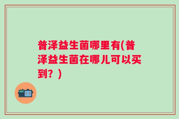 普泽益生菌哪里有(普泽益生菌在哪儿可以买到?) 普泽益生菌哪里有(普泽益生菌在哪儿可以买到?)