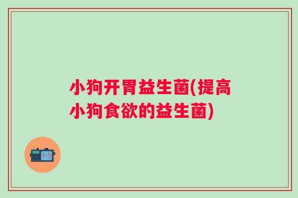 小狗开胃益生菌(提高小狗食欲的益生菌)