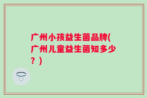 广州小孩益生菌品牌(广州儿童益生菌知多少?) 广州小孩益生菌品牌(广州儿童益生菌知多少?)