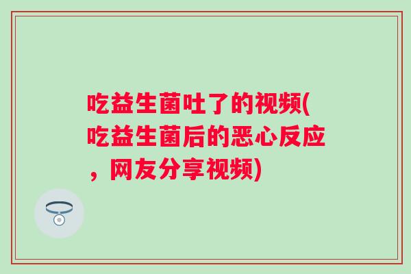 吃益生菌吐了的视频(吃益生菌后的恶心反应，网友分享视频)
