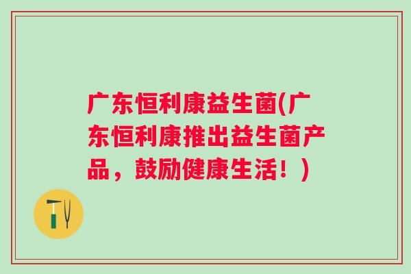 广东恒利康益生菌(广东恒利康推出益生菌产品,鼓励健康生活!) 广东恒利康益生菌(广东恒利康推出益生菌产品,鼓励健康生活!)