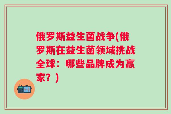 俄罗斯益生菌战争(俄罗斯在益生菌领域挑战全球:哪些品牌成为赢家?) 俄罗斯益生菌战争(俄罗斯在益生菌领域挑战全球:哪些品牌成为赢家?)