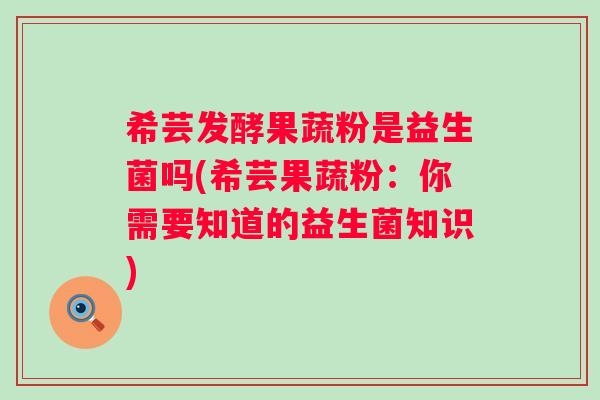 希芸发酵果蔬粉是益生菌吗(希芸果蔬粉:你需要知道的益生菌知识) 希芸发酵果蔬粉是益生菌吗(希芸果蔬粉:你需要知道的益生菌知识)