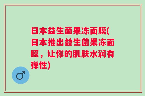 日本益生菌果冻面膜(日本推出益生菌果冻面膜,让你的水润有弹性) 日本益生菌果冻面膜(日本推出益生菌果冻面膜,让你的水润有弹性)