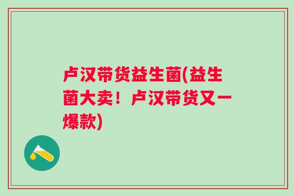 卢汉带货益生菌(益生菌大卖!卢汉带货又一爆款) 卢汉带货益生菌(益生菌大卖!卢汉带货又一爆款)
