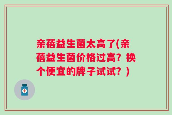 亲蓓益生菌太高了(亲蓓益生菌价格过高？换个便宜的牌子试试？)