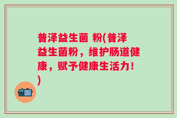 普泽益生菌 粉(普泽益生菌粉,维护肠道健康,赋予健康生活力!) 普泽益生菌 粉(普泽益生菌粉,维护肠道健康,赋予健康生活力!)