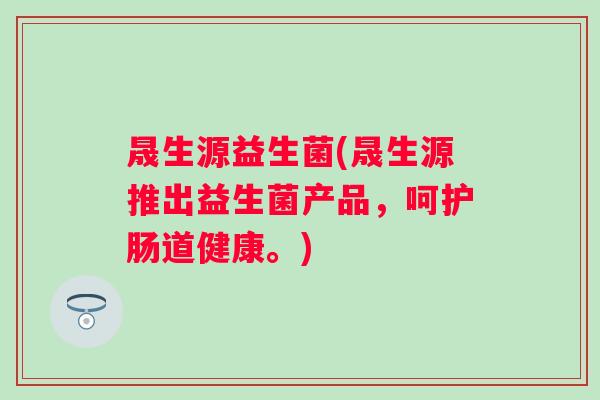晟生源益生菌(晟生源推出益生菌产品，呵护肠道健康。)