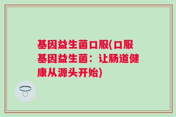 基因益生菌口服(口服基因益生菌：让肠道健康从源头开始)