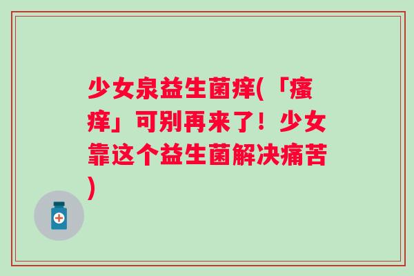 少女泉益生菌痒(「」可别再来了！少女靠这个益生菌解决痛苦)
