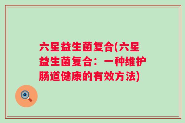 六星益生菌复合(六星益生菌复合:一种维护肠道健康的有效方法) 六星益生菌复合(六星益生菌复合:一种维护肠道健康的有效方法)