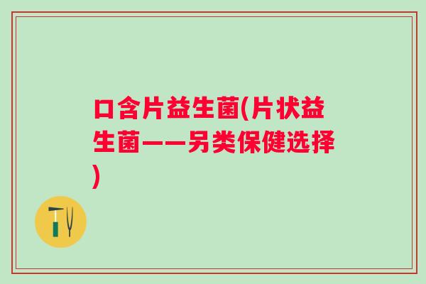 口含片益生菌(片状益生菌——另类保健选择)