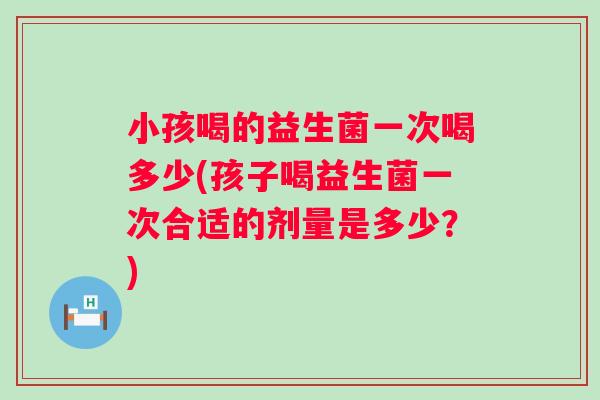 小孩喝的益生菌一次喝多少(孩子喝益生菌一次合适的剂量是多少？)