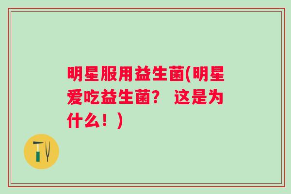 明星服用益生菌(明星爱吃益生菌？ 这是为什么！)