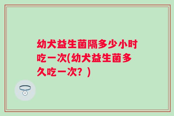 幼犬益生菌隔多少小时吃一次(幼犬益生菌多久吃一次？)