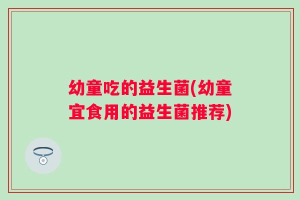 幼童吃的益生菌(幼童宜食用的益生菌推荐)