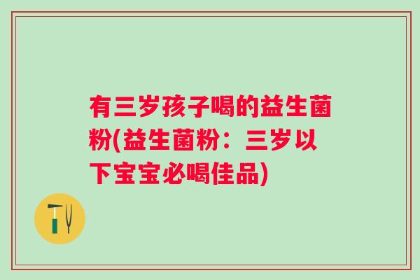 有三岁孩子喝的益生菌粉(益生菌粉：三岁以下宝宝必喝佳品)
