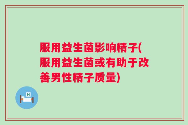 服用益生菌影响精子(服用益生菌或有助于改善男性精子质量) 服用益生菌影响精子(服用益生菌或有助于改善男性精子质量)