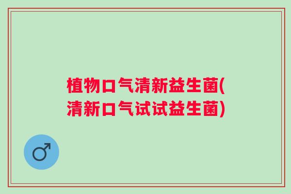植物口气清新益生菌(清新口气试试益生菌) 植物口气清新益生菌(清新口气试试益生菌)
