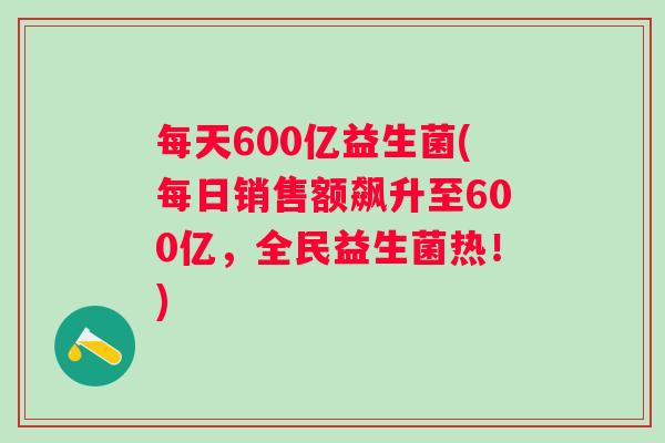 每天600亿益生菌(每日销售额飙升至600亿，全民益生菌热！)