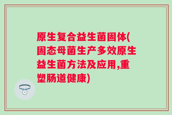 原生复合益生菌固体(固态母菌生产多效原生益生菌方法及应用,重塑肠道健康)