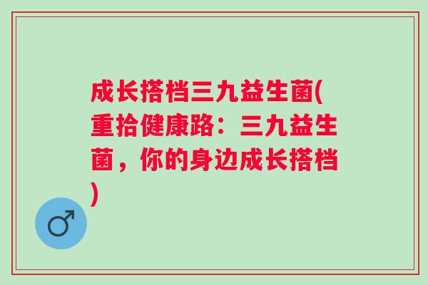 成长搭档三九益生菌(重拾健康路:三九益生菌,你的身边成长搭档) 成长搭档三九益生菌(重拾健康路:三九益生菌,你的身边成长搭档)
