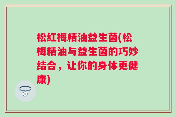 松红梅精油益生菌(松梅精油与益生菌的巧妙结合，让你的身体更健康)