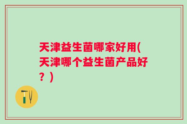 天津益生菌哪家好用(天津哪个益生菌产品好？)