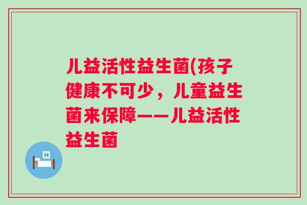 儿益活性益生菌(孩子健康不可少,儿童益生菌来保障——儿益活性益生菌 儿益活性益生菌(孩子健康不可少,儿童益生菌来保障——儿益活性益生菌