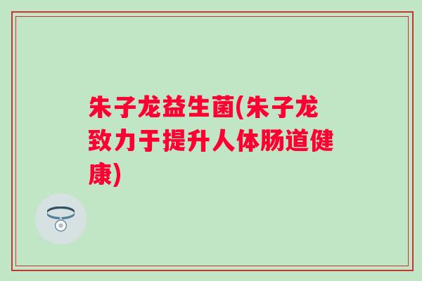 朱子龙益生菌(朱子龙致力于提升人体肠道健康) 朱子龙益生菌(朱子龙致力于提升人体肠道健康)