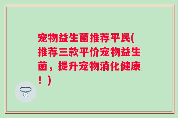 宠物益生菌推荐平民(推荐三款平价宠物益生菌,提升宠物消化健康!) 宠物益生菌推荐平民(推荐三款平价宠物益生菌,提升宠物消化健康!)