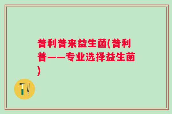 普利普来益生菌(普利普——专业选择益生菌) 普利普来益生菌(普利普——专业选择益生菌)