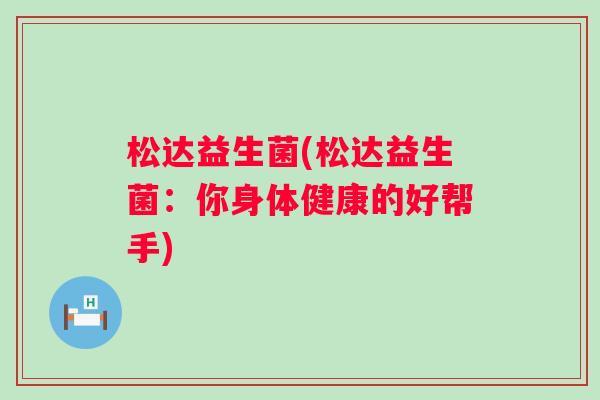 松达益生菌(松达益生菌:你身体健康的好帮手) 松达益生菌(松达益生菌:你身体健康的好帮手)