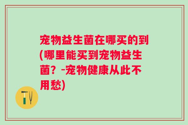 宠物益生菌在哪买的到(哪里能买到宠物益生菌?-宠物健康从此不用愁) 宠物益生菌在哪买的到(哪里能买到宠物益生菌?-宠物健康从此不用愁)